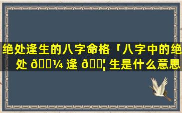 绝处逢生的八字命格「八字中的绝处 🌼 逢 🐦 生是什么意思」